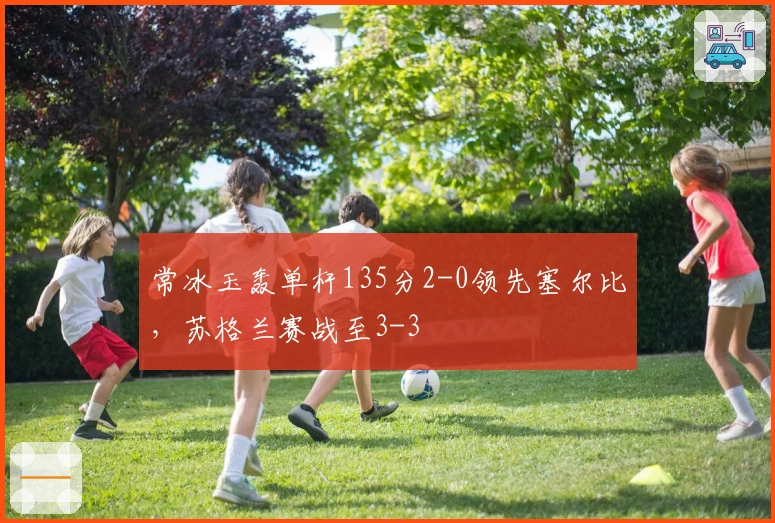 常冰玉轰单杆135分2-0领先塞尔比，苏格兰赛战至3-3