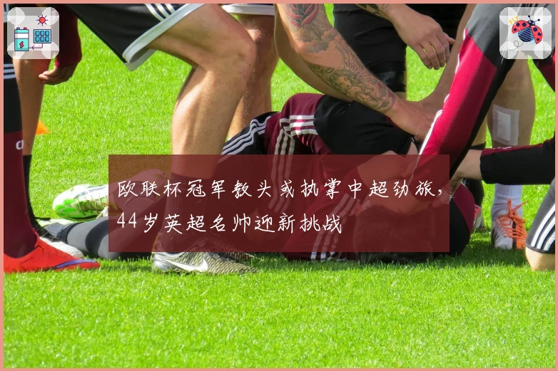 欧联杯冠军教头或执掌中超劲旅，44岁英超名帅迎新挑战
