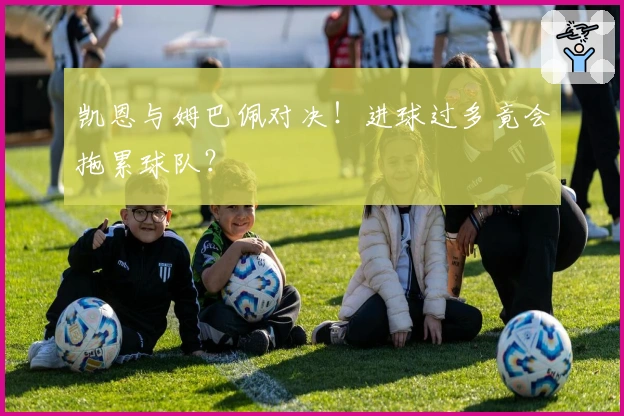 凯恩与姆巴佩对决！进球过多竟会拖累球队？