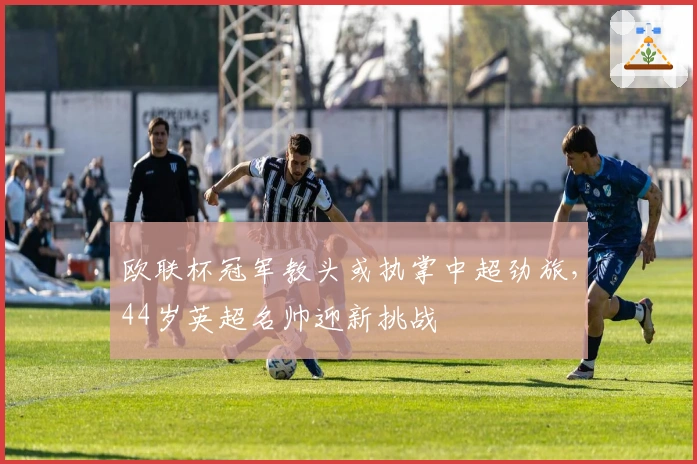 欧联杯冠军教头或执掌中超劲旅，44岁英超名帅迎新挑战