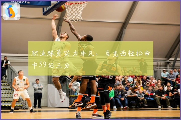 职业球员实力非凡，马克西轻松命中59记三分